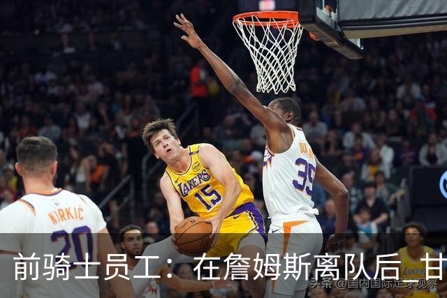前骑士员工：在詹姆斯离队后 甘西是我们重塑球队文化的重要功臣