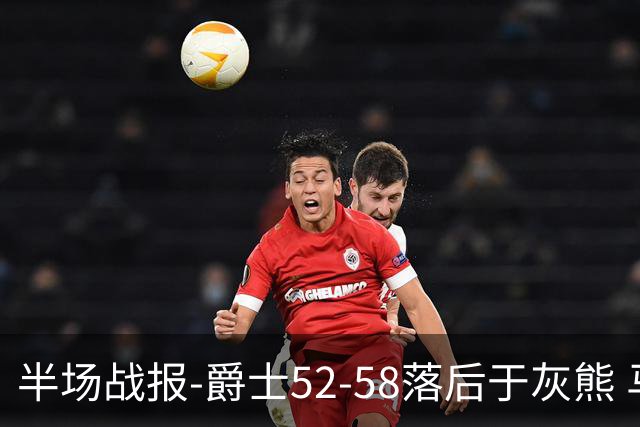 半场战报-爵士52-58落后于灰熊 马卡JJJ接连伤退 乔治17分3板2助