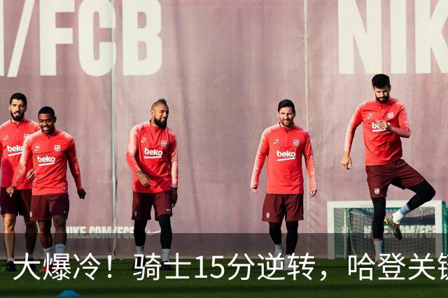 大爆冷！骑士15分逆转，哈登关键救赎，麦丹六犯驱逐，华子空砍47分
