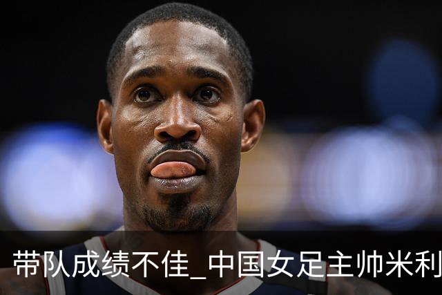 带队成绩不佳 中国女足主帅米利西奇下课