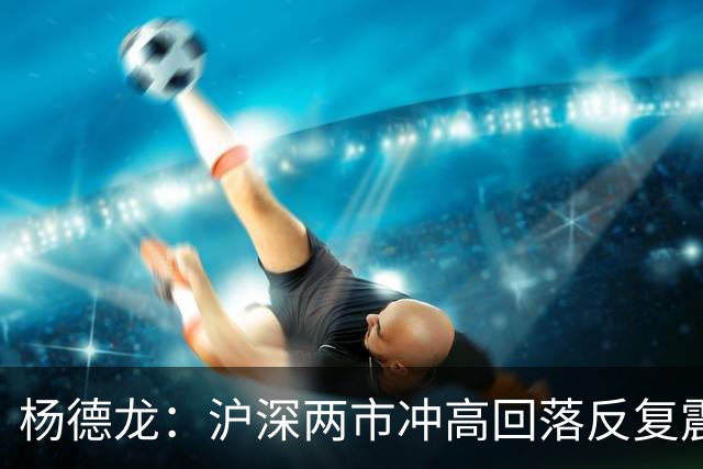 杨德龙：沪深两市冲高回落反复震荡 人形机器人板块逆势上涨