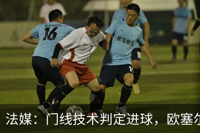 法媒：门线技术判定进球，欧塞尔方面强烈不满