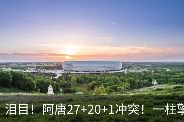 泪目！阿唐27+20+1冲突！一柱擎天，去你的57年魔咒