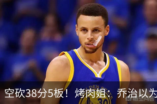空砍38分5板！烤肉姐：乔治以为是来躺平的 结果今天他成了大腿