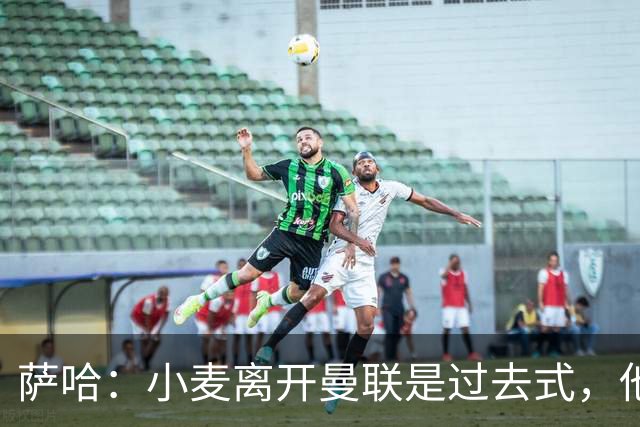 萨哈：小麦离开曼联是过去式，他去皇马和贝林搭档会很有看点