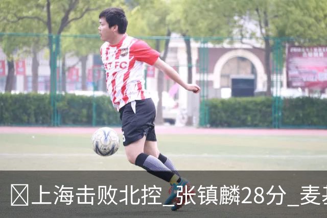 🏀上海击败北控 张镇麟28分 麦基17+6 廖三宁空砍32分
