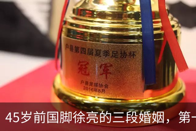 45岁前国脚徐亮的三段婚姻，第一任是医生，第二任是设计师，第三任最特别